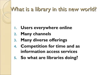 What is a library in this new world?


 1.   Users everywhere online
 2.   Many channels
 3.   Many diverse offerings
 4.   Competition for time and as
      information access services
 5.   So what are libraries doing?
 