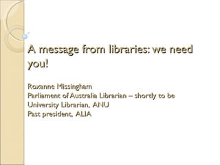 A message from libraries: we need
you!
Roxanne Missingham
Parliament of Australia Librarian – shortly to be
University Librarian, ANU
Past president, ALIA
 