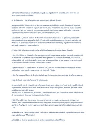 retirarse a la Hacienda de Canutillo (Durango), que el gobierno le concedió como pago por sus
servicios durante la revolución.

01 de Diciembre 1920. Álvaro Obregón asumió la presidencia del país.

Septiembre 1921. Obregón crea la Secretaría de Educación Pública, con la finalidad de aglutinar
todos los esfuerzos educativos bajo un solo bando. José Vasconcelos fue quien la llevó a todos los
confines del país por medio de sus misiones culturales con lo cual la educación y las escuelas se
expandieron de una manera que no tenía precedente en este país.

Mayo 1923. Se firma el Tratado de Bucarelli donde se anunció que no se afectaría propiedades
obtenidas legalmente, y que el artículo 27 no tendría aplicabilidad retroactiva; se respetarían los
derechos de los estadounidenses en las tierras donde hubiera petróleo y el gobierno mexicano les
otorgaría concesiones para explotarlo.

20 Julio 1923. Villa es asesinado en Parral, Chihuahua por órdenes de Álvaro Obregón.

1924-1928. Plutarco Elías Calles fue nombrado presidente para este período, tomando posesión el 1
de diciembre. Durante los dos últimos años de su gobierno la situación interna del país se volvió
crítica debido a la posición de Calles respecto a la iglesia católica, lo que provocó el surgimiento de
un movimiento armado conocido como Guerra Cristera.

Septiembre 1925. Se creó el Banco de México, S.A., con una orientación económica social de base
nacionalista para todo lo concerniente a la Hacienda Pública.

1926. Fue creado el Banco de Crédito Agrícola que tenía como misión continuar la reforma agraria.

1928. Se fundó el Partido Nacional Revolucionario.

Se promulgó la Ley de irrigación y se efectuaron importantes obras en el norte de la república donde
la producción agrícola creció cinco veces más que en la época porfiriana, mientras que en el sur se
notaba un considerable atraso.
Por otro lado, se amplió la red ferroviaria y las carreteras para que sirvieran de enlace al transporte
de mercancías sin depender tanto de Estados Unidos.

1928. Álvaro Obregón fue reelecto sin mayor problema, ya no para un cuatrienio sino para un
sexenio, pero sus planes se vieron frustrados ya que fue asesinado por un fanático religioso llamado
José León Toral que lo hacía responsable de la Guerra Cristera contra la Iglesia Católica en julio de
1928.

Diciembre 1928. Emilio Cándido Portes Gil ocupó la presidencia durante los siguientes dos años. Inicia
el periodo llamado “Maximato”.

Julio 1929. Se decreta la autonomía de la Universidad Nacional de México.
 