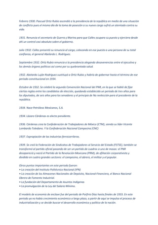 Febrero 1930. Pascual Ortiz Rubio ascendió a la presidencia de la república en medio de una situación
de conflicto pues el mismo día de la toma de posesión a su nuevo cargo sufrió un atentado contra su
vida.

1931. Renuncia el secretario de Guerra y Marina para que Calles ocupara su puesto y ejerciera desde
ahí un control casi absoluto sobre el gobierno.

Julio 1932. Calles presentó su renuncia al cargo, colocando en ese puesto a una persona de su total
confianza, el general Abelardo L. Rodríguez.

Septiembre 1932. Ortiz Rubio renuncia a la presidencia alegando desavenencias entre el ejecutivo y
los demás órgano políticos así como por su quebrantada salud.

1932. Abelardo Luján Rodríguez sustituyó a Ortiz Rubio y habría de gobernar hasta el término de ese
periodo constitucional en 1934.

Octubre de 1932. Se celebró la segunda Convención Nacional del PNR, en la que se habló de fijar
ciertas reglas entre los candidatos de elección, quedando establecido un periodo de tres años para
los diputados, de seis años para los senadores y el principio de No reelección para el presidente de la
república.

1934. Nace Petróleos Mexicanos, S.A.

1934. Lázaro Cárdenas es electo presidente.

1936. Cárdenas crea la Confederación de Trabajadores de México (CTM), siendo su líder Vicente
Lombardo Toledano. Y la Confederación Nacional Campesina (CNC)

1937. Expropiación de las industrias ferrocarrileras.

1939. Se creó la Federación de Sindicatos de Trabajadores al Servicio del Estado (FSTSE), también se
transformó al partido oficial pasando de ser un partido de cuadros a uno de masas: el PNR
desapareció y nació el Partido de la Revolución Mexicana (PRM), de afiliación corporativista y
dividido en cuatro grandes sectores: el campesino, el obrero, el militar y el popular.

Otros puntos importantes en este periodo fueron:
• La creación del Instituto Politécnico Nacional (IPN)
• La creación de los Almacenes Nacionales de Depósito, Nacional Financiera, el Banco Nacional
Obrero de Fomento Industrial.
• La fundación del Departamento de Asuntos Indígenas
• La promulgación de la Ley del Salario Mínimo.

El modelo de economía de enclave fue del periodo de Porfirio Díaz hasta finales de 1933. En este
periodo ya no había crecimiento económico a largo plazo, a partir de aquí se impulsa el proceso de
industrialización y se decide buscar el desarrollo económico y político de la nación.
 