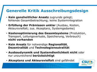 Generelle Kritik Ausschreibungsdesign
• Kein ganzheitlicher Ansatz zugrunde gelegt;
fehlende Gesamtbetrachtung; keine Systemintegration
• Erfüllung der Prämissen unklar (Ausbau, Kosten,
Akteursvielfalt; zus. Akzeptanz, Systemgedanke)
• Kostenoptimierung des Gesamtsystems (Produktion,
Transport, Leitungsverluste, Speicherung, Verbrauch)
nicht vorhanden
• Kein Ansatz für notwendige Regionalität,
Dezentralität und Technologieneutralität
• Ausbaudynamik und Systemdienlichkeit nicht oder
nur unzureichend berücksichtigt
• Akzeptanz und Akteursvielfalt sind gefährdet
 
