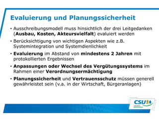 Evaluierung und Planungssicherheit
• Ausschreibungsmodell muss hinsichtlich der drei Leitgedanken
(Ausbau, Kosten, Akteursvielfalt) evaluiert werden
• Berücksichtigung von wichtigen Aspekten wie z.B.
Systemintegration und Systemdienlichkeit
• Evaluierung im Abstand von mindestens 2 Jahren mit
protokollierten Ergebnissen
• Anpassungen oder Wechsel des Vergütungssystems im
Rahmen einer Verordnungsermächtigung
• Planungssicherheit und Vertrauensschutz müssen generell
gewährleistet sein (v.a. in der Wirtschaft, Bürgeranlagen)
 