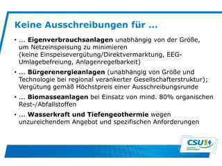 Keine Ausschreibungen für ...
• ... Eigenverbrauchsanlagen unabhängig von der Größe,
um Netzeinspeisung zu minimieren
(keine Einspeisevergütung/Direktvermarktung, EEG-
Umlagebefreiung, Anlagenregelbarkeit)
• ... Bürgerenergieanlagen (unabhängig von Größe und
Technologie bei regional verankerter Gesellschafterstruktur);
Vergütung gemäß Höchstpreis einer Ausschreibungsrunde
• ... Biomasseanlagen bei Einsatz von mind. 80% organischen
Rest-/Abfallstoffen
• ... Wasserkraft und Tiefengeothermie wegen
unzureichendem Angebot und spezifischen Anforderungen
 