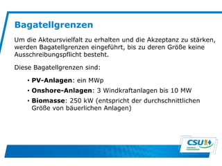 Bagatellgrenzen
Um die Akteursvielfalt zu erhalten und die Akzeptanz zu stärken,
werden Bagatellgrenzen eingeführt, bis zu deren Größe keine
Ausschreibungspflicht besteht.
Diese Bagatellgrenzen sind:
• PV-Anlagen: ein MWp
• Onshore-Anlagen: 3 Windkraftanlagen bis 10 MW
• Biomasse: 250 kW (entspricht der durchschnittlichen
Größe von bäuerlichen Anlagen)
 