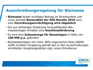 Ausschreibungsregelung für Biomasse
• Biomasse leistet wichtigen Beitrag im Stromsystem und
muss deshalb Bestandteil der EEG Novelle 2016 sein;
eine Verordnungsermächtigung wird abgelehnt
• Die aus bisherigen Förderung herausfallenden Bio-
masseanlagen erhalten eine Anschlussförderung
• Es wird eine Zubaumenge für Neuanlagen in Höhe von
100 MW p.a. gefordert
• Biomasseanlagen mit mind. 80% organischen Rest-/Abfall-
stoffe erhalten Vergütung gemäß den in den Ausschreibungen
ermittelten Vergütungssätzen zzgl. eines Klimabonus
 