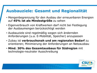 Ausbauziele: Gesamt und Regionalität
• Mengenbegrenzung für den Ausbau der erneuerbaren Energien
auf 45% ist als Mindestgröße zu sehen
• Eigenverbrauch von Kraftwerken darf nicht bei Festlegung
der Ausbaumengen berücksichtigt werden
• Ausbauziele sind regelmäßig wegen sich ändernden
Anforderungen (u.a. E-Mobilität, Speicher) anzupassen
• Zubau ist verbrauchsnah und am regionalen Bedarf zu
orientieren; Minimierung der Anforderungen an Netzausbau
• Mind. 30% des Gesamtausbaus für Südregion mit
technologie-neutraler Ausschreibung
 