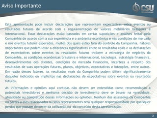 Aviso Importante


 Esta apresentação pode incluir declarações que representem expectativas sobre eventos ou
 resultados futuros de acordo com a regulamentação de valores mobiliários brasileira e
 internacional. Essas declarações estão baseadas em certas suposições e análises feitas pela
 Companhia de acordo com a sua experiência e o ambiente econômico e nas condições de mercado
 e nos eventos futuros esperados, muitos dos quais estão fora do controle da Companhia. Fatores
 importantes que podem levar a diferenças significativas entre os resultados reais e as declarações
 de expectativas sobre eventos ou resultados futuros incluem a estratégia de negócios da
 Companhia, as condições econômicas brasileira e internacional, tecnologia, estratégia financeira,
 desenvolvimentos dos clientes, condições do mercado financeiro, incerteza a respeito dos
 resultados de suas operações futuras, planos, objetivos, expectativas e intenções, entre outros.
 Em razão desses fatores, os resultados reais da Companhia podem diferir significativamente
 daqueles indicados ou implícitos nas declarações de expectativas sobre eventos ou resultados
 futuros.

 As informações e opiniões aqui contidas não devem ser entendidas como recomendação a
 potenciais investidores e nenhuma decisão de investimento deve se basear na veracidade,
 atualidade ou completude dessas informações ou opiniões. Nenhum dos assessores da Companhia
 ou partes a eles relacionadas ou seus representantes terá qualquer responsabilidade por quaisquer
 perdas que possam decorrer da utilização ou do conteúdo desta apresentação.

                                                                                                      2
 