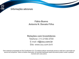 Relações com Investidores
Telefone: (11) 2106-3700
E-mail: ri@csu.com.br
Site: www.csu.com.br/ri
Este material é propriedade da CSU CardSystem S.A. É proibida qualquer reprodução parcial ou total sem a aprovação por
escrito da Companhia. Todos os direitos reservados. As opiniões expressas nesse documento podem mudar a qualquer
momento sem aviso prévio.
Informações adicionais
 
