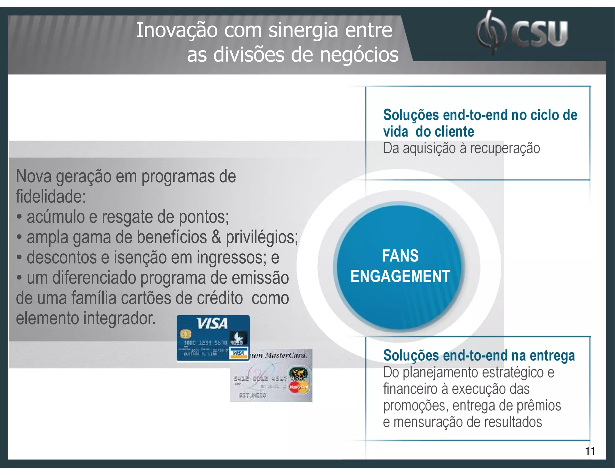 Inovação com sinergia entre
                      as divisões de negócios

                                               Soluções end-to-end no ciclo de
                                               vida do cliente
                                               Da aquisição à recuperação
Nova geração em programas de
fidelidade:
• acúmulo e resgate de pontos;
• ampla gama de benefícios & privilégios;
• descontos e isenção em ingressos; e          FANS
• um diferenciado programa de emissão       ENGAGEMENT
de uma família cartões de crédito como
elemento integrador.
                                               Soluções end-to-end na entrega
                                               Do planejamento estratégico e
                                               financeiro à execução das
                                               promoções, entrega de prêmios
                                               e mensuração de resultados
                                                                                 11
 