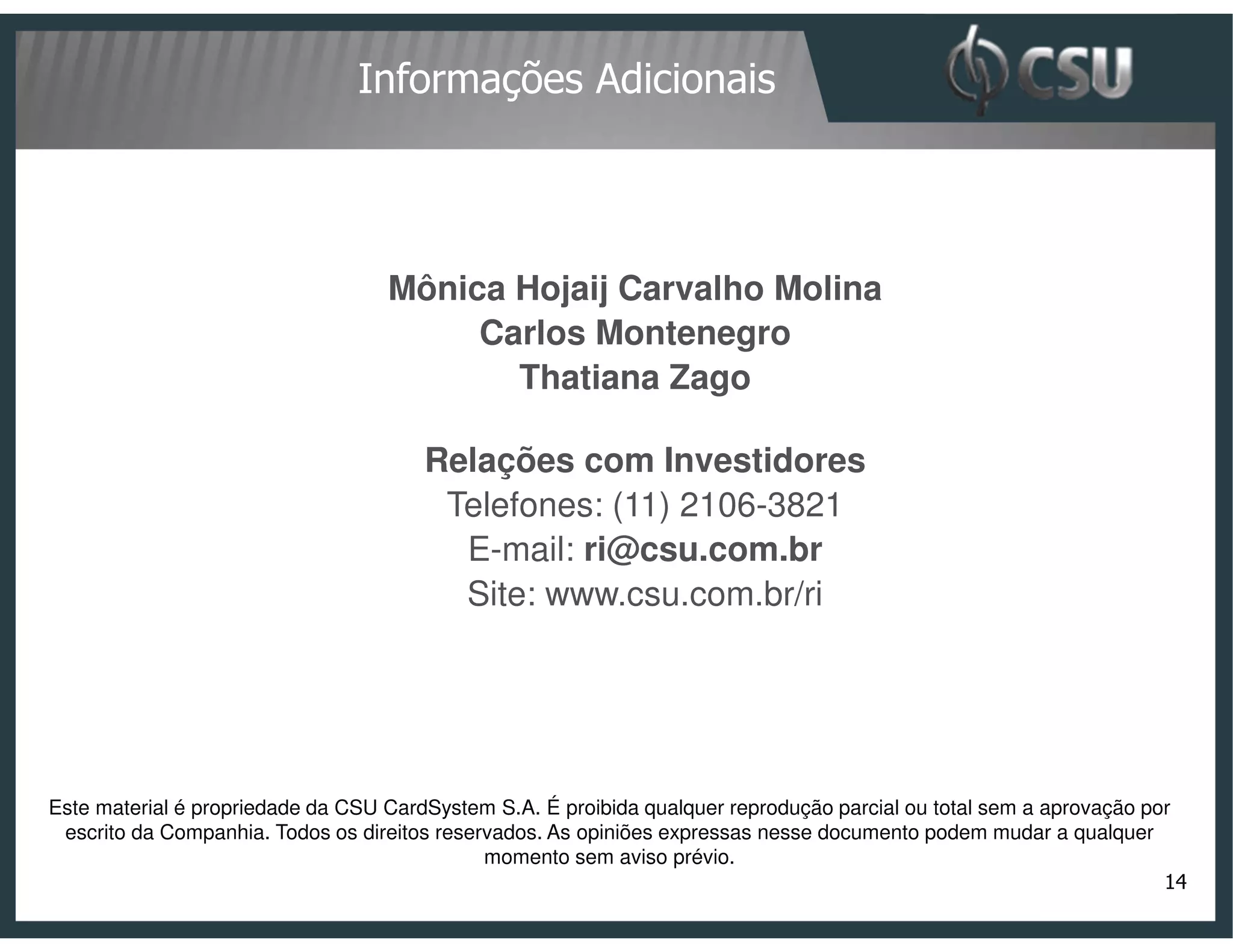 Informações Adicionais




                                   Mônica Hojaij Carvalho Molina
                                        Carlos Montenegro
                                          Thatiana Zago

                                       Relações com Investidores
                                        Telefones: (11) 2106-3821
                                         E-mail: ri@csu.com.br
                                         Site: www.csu.com.br/ri




Este material é propriedade da CSU CardSystem S.A. É proibida qualquer reprodução parcial ou total sem a aprovação por
 escrito da Companhia. Todos os direitos reservados. As opiniões expressas nesse documento podem mudar a qualquer
                                              momento sem aviso prévio.
                                                                                                                     14
 