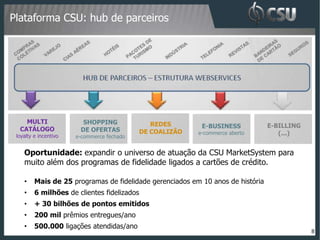 Plataforma CSU: hub de parceiros




    MULTI                SHOPPING               REDES       E-BUSINESS           E-BILLING
  CATÁLOGO              DE OFERTAS           DE COALIZÃO
 loyalty e incentivo   e-commerce fechado
                                                           e-commerce aberto        (...)


    Oportunidade: expandir o universo de atuação da CSU MarketSystem para
    muito além dos programas de fidelidade ligados a cartões de crédito.

    •    Mais de 25 programas de fidelidade gerenciados em 10 anos de história
    •    6 milhões de clientes fidelizados
    •    + 30 bilhões de pontos emitidos
    •    200 mil prêmios entregues/ano
    •    500.000 ligações atendidas/ano
                                                                                             8
 