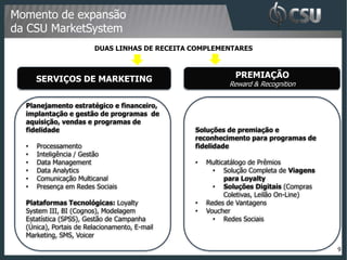Momento de expansão
da CSU MarketSystem
                        DUAS LINHAS DE RECEITA COMPLEMENTARES



      SERVIÇOS DE MARKETING                                PREMIAÇÃO
                                                         Reward & Recognition


  Planejamento estratégico e financeiro,
  implantação e gestão de programas de
  aquisição, vendas e programas de
  fidelidade                                   Soluções de premiação e
                                               reconhecimento para programas de
  •   Processamento                            fidelidade
  •   Inteligência / Gestão
  •   Data Management                          •   Multicatálogo de Prêmios
  •   Data Analytics                                 • Solução Completa de Viagens
  •   Comunicação Multicanal                             para Loyalty
  •   Presença em Redes Sociais                      • Soluções Digitais (Compras
                                                         Coletivas, Leilão On-Line)
  Plataformas Tecnológicas: Loyalty            •   Redes de Vantagens
  System III, BI (Cognos), Modelagem           •   Voucher
  Estatística (SPSS), Gestão de Campanha             • Redes Sociais
  (Única), Portais de Relacionamento, E-mail
  Marketing, SMS, Voicer

                                                                                      9
 