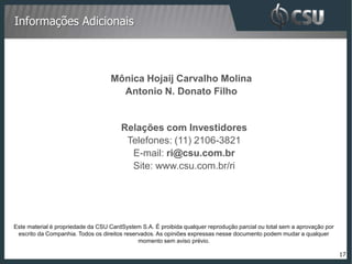 Informações Adicionais



                                   Mônica Hojaij Carvalho Molina
                                     Antonio N. Donato Filho


                                       Relações com Investidores
                                        Telefones: (11) 2106-3821
                                         E-mail: ri@csu.com.br
                                         Site: www.csu.com.br/ri




Este material é propriedade da CSU CardSystem S.A. É proibida qualquer reprodução parcial ou total sem a aprovação por
 escrito da Companhia. Todos os direitos reservados. As opiniões expressas nesse documento podem mudar a qualquer
                                              momento sem aviso prévio.

                                                                                                                         17
 