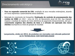 Direcionamento estratégico

•   Foco na expansão comercial da CSU: ampliação de seus mercados endereçáveis, atuando
    em novos segmentos e potencializando ativos existentes

•   Retomada de crescimento da Companhia: finalização do contrato de processamento dos
    cartões do HSBC em 2012 - cerca de 15% do faturamento anual da CSU. Sua migração
    impacta o resultado do negócio de meios eletrônicos de pagamento temporariamente, até que o
    crescimento orgânico dos clientes da base e a entrada em operação dos novos
    clientes recomponha os níveis de geração de resultado




    Lançamento, ainda em 2012, de produtos em mercados com elevado potencial
                     ALTA TECNOLOGIA COM RENTABILIDADE




                                                                                                  3
 