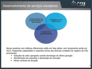 Desenvolvimento de serviços inovadores




  Novos produtos com efetivos diferenciais estão em fase piloto, com lançamento ainda em
  2012, integrando capacidades e expertise únicas das diversas unidades de negócio da CSU
  priorizando:
         Soluções de valor agregado usando tecnologia de última geração
         Atendimento de requisitos e demandas do mercado
         Novas verticais de atuação

                                                                                            5
 