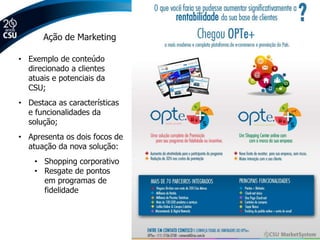 Ação de Marketing

• Exemplo de conteúdo
  direcionado a clientes
  atuais e potenciais da
  CSU;
• Destaca as características
  e funcionalidades da
  solução;
• Apresenta os dois focos de
  atuação da nova solução:
    • Shopping corporativo
    • Resgate de pontos
      em programas de
      fidelidade
 