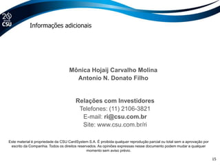 Informações adicionais




                                   Mônica Hojaij Carvalho Molina
                                     Antonio N. Donato Filho


                                       Relações com Investidores
                                        Telefones: (11) 2106-3821
                                         E-mail: ri@csu.com.br
                                         Site: www.csu.com.br/ri

Este material é propriedade da CSU CardSystem S.A. É proibida qualquer reprodução parcial ou total sem a aprovação por
 escrito da Companhia. Todos os direitos reservados. As opiniões expressas nesse documento podem mudar a qualquer
                                              momento sem aviso prévio.

                                                                                                                         15
 