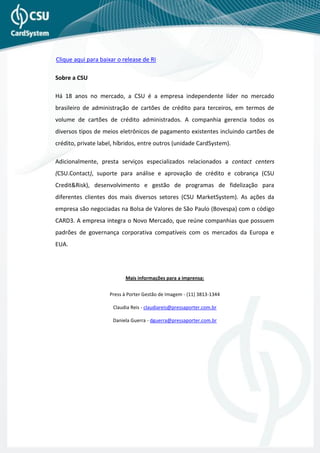 Clique aqui para baixar o release de RI

Sobre a CSU

Há 18 anos no mercado, a CSU é a empresa independente líder no mercado
brasileiro de administração de cartões de crédito para terceiros, em termos de
volume de cartões de crédito administrados. A companhia gerencia todos os
diversos tipos de meios eletrônicos de pagamento existentes incluindo cartões de
crédito, private label, híbridos, entre outros (unidade CardSystem).

Adicionalmente, presta serviços especializados relacionados a contact centers
(CSU.Contact), suporte para análise e aprovação de crédito e cobrança (CSU
Credit&Risk), desenvolvimento e gestão de programas de fidelização para
diferentes clientes dos mais diversos setores (CSU MarketSystem). As ações da
empresa são negociadas na Bolsa de Valores de São Paulo (Bovespa) com o código
CARD3. A empresa integra o Novo Mercado, que reúne companhias que possuem
padrões de governança corporativa compatíveis com os mercados da Europa e
EUA.




                           Mais informações para a imprensa:


                     Press à Porter Gestão de Imagem - (11) 3813-1344

                      Claudia Reis - claudiareis@pressaporter.com.br

                      Daniela Guerra - dguerra@pressaporter.com.br
 