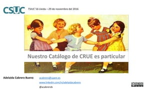 Adelaida Cabrero Bueno acabrero@ujaen.es
www.linkedin.com/in/adelaidacabrero
@acabrerob
TSIUC’16 Lleida – 29 de noviembre del 2016
Nuestro Catálogo de CRUE es particular
 