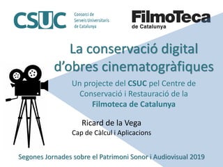 La conservació digital
d’obres cinematogràfiques
Un projecte del CSUC pel Centre de
Conservació i Restauració de la
Filmoteca de Catalunya
Ricard de la Vega
Cap de Càlcul i Aplicacions
Segones Jornades sobre el Patrimoni Sonor i Audiovisual 2019
 