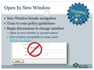 Open In New Window 
 New Window breaks navigation 
 Train to your policy/guidelines 
 Begin discussions to change mindset 
 Open in new window is second-nature 
 New window acceptable in some cases 
WCAG 2.0 G200 
 