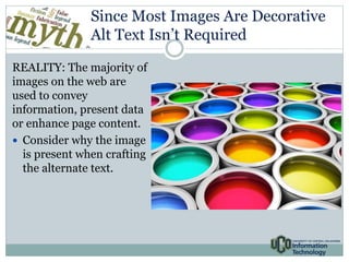 Since Most Images Are Decorative 
Alt Text Isn’t Required 
REALITY: The majority of 
images on the web are 
used to convey 
information, present data 
or enhance page content. 
 Consider why the image 
is present when crafting 
the alternate text. 
[image of something, 
maybe a wall of 
framed photos] 
 