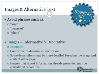 Images & Alternative Text 
 Avoid phrases such as: 
 “logo” 
 “image of” 
 “photo” 
 Images – Informative & Decorative 
 Examples 
 Context helps determine description. 
 Some descriptions may be more detailed based on the usage and 
content of the page. 
 Images that repeat information already presented may be 
considered decorative. 
 