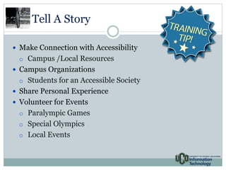 Tell A Story 
 Make Connection with Accessibility 
o Campus /Local Resources 
 Campus Organizations 
o Students for an Accessible Society 
 Share Personal Experience 
 Volunteer for Events 
o Paralympic Games 
o Special Olympics 
o Local Events 
 