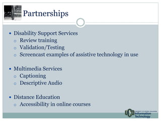 Partnerships 
 Disability Support Services 
o Review training 
o Validation/Testing 
o Screencast examples of assistive technology in use 
 Multimedia Services 
o Captioning 
o Descriptive Audio 
 Distance Education 
o Accessibility in online courses 
 