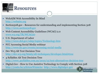 Resources 
 WebAIM Web Accessibility In Mind 
http://webaim.org 
 Section508.gov - Resources for understanding and implementing Section 508 
http://www.section508.gov 
 Web Content Accessibility Guidelines (WCAG) 2.0 
www.w3.org/TR/WCAG20 
 U.S. Department of Labor 
http://www.dol.gov/odep/topics/Technology.htm 
 FCC Accessing Social Media webinar 
http://www.fcc.gov/events/accessing-social-media 
 Dev Wc3 Alt Text Decision Tree 
http://dev.w3.org/html5/alt-techniques/developer.html#tree 
 4 Syllables Alt Text Decision Tree 
http://www.4syllables.com.au/2010/12/text-alternatives-decision-tree 
 Digital.Gov - How to Use Assistive Technology to Comply with Section 508 
http://youtu.be/4XJcswWmmAw http://www.digitalgov.gov 
 