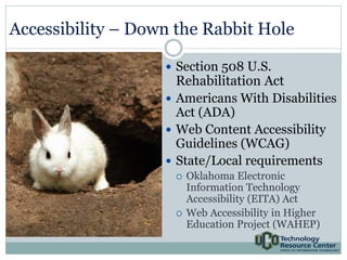 Accessibility – Down the Rabbit Hole 
 Section 508 U.S. 
Rehabilitation Act 
 Americans With Disabilities 
Act (ADA) 
 Web Content Accessibility 
Guidelines (WCAG) 
 State/Local requirements 
 Oklahoma Electronic 
Information Technology 
Accessibility (EITA) Act 
 Web Accessibility in Higher 
Education Project (WAHEP) 
 