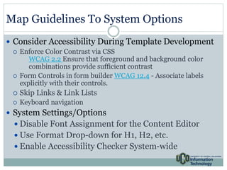 Map Guidelines To System Options 
 Consider Accessibility During Template Development 
 Enforce Color Contrast via CSS 
WCAG 2.2 Ensure that foreground and background color 
combinations provide sufficient contrast 
 Form Controls in form builder WCAG 12.4 - Associate labels 
explicitly with their controls. 
 Skip Links & Link Lists 
 Keyboard navigation 
 System Settings/Options 
 Disable Font Assignment for the Content Editor 
 Use Format Drop-down for H1, H2, etc. 
 Enable Accessibility Checker System-wide 
 