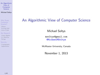 An Algorithmic
View of
Computer
Science
Michael Soltys

Why Study
Computer
Science?
History
Exciting ﬁeld
Lots of Jobs

An Algorithmic View of Computer Science
Michael Soltys

My Research
Linear Algebra
0-1 Matrices
Strings

msoltys@gmail.com
@MichaelMSoltys

Security
Cryptography
Applications

McMaster University, Canada

November 1, 2013

1/42

 