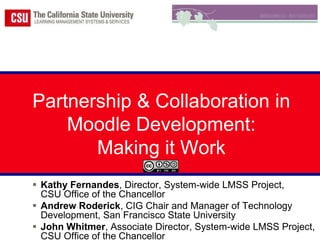 Partnership & Collaboration in Moodle Development:  Making it Work Kathy Fernandes, Director, System-wide LMSS Project, CSU Office of the Chancellor Andrew Roderick, CIG Chair and Manager of Technology Development, San Francisco State University John Whitmer, Associate Director, System-wide LMSS Project, CSU Office of the Chancellor 