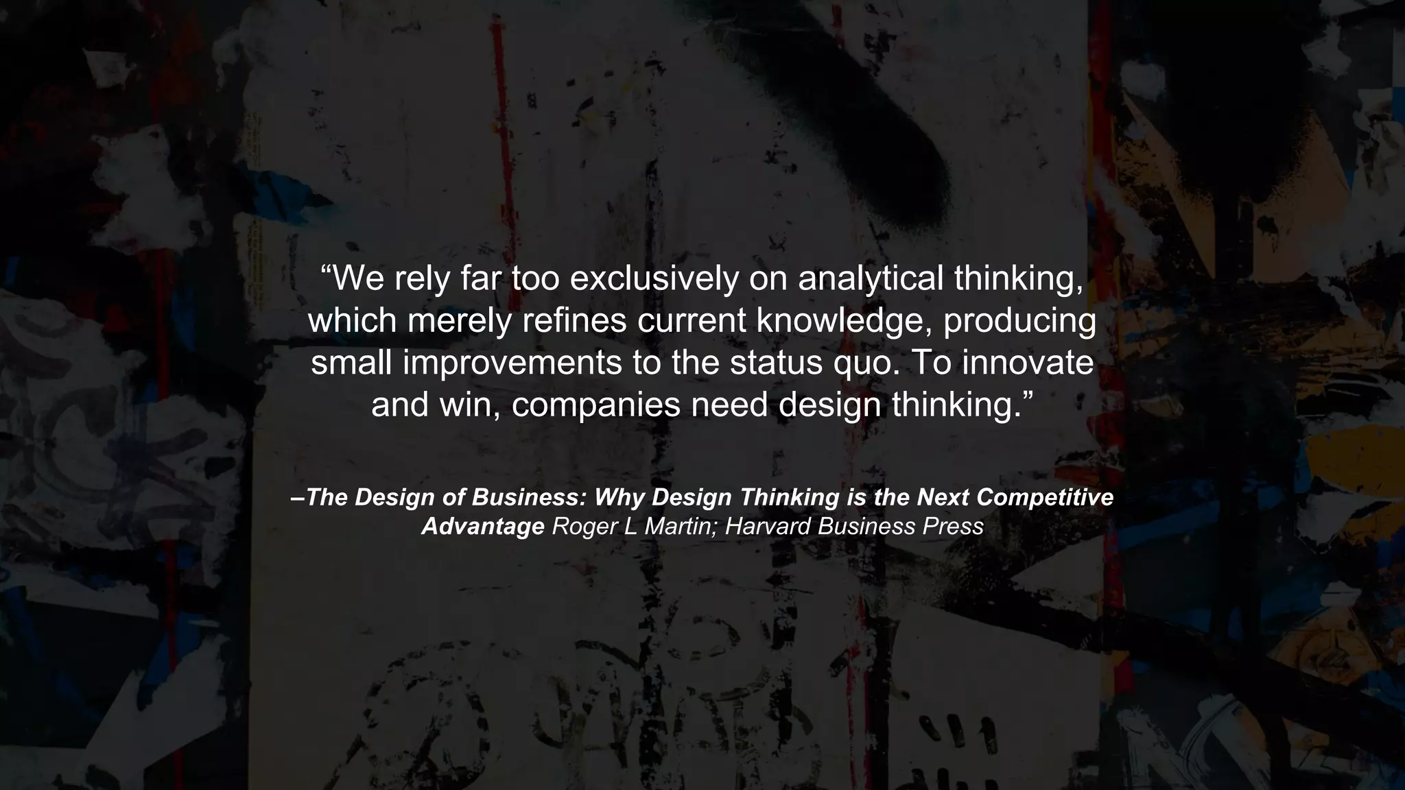 –The Design of Business: Why Design Thinking is the Next Competitive
Advantage Roger L Martin; Harvard Business Press
“We rely far too exclusively on analytical thinking,
which merely refines current knowledge, producing
small improvements to the status quo. To innovate
and win, companies need design thinking.”
 