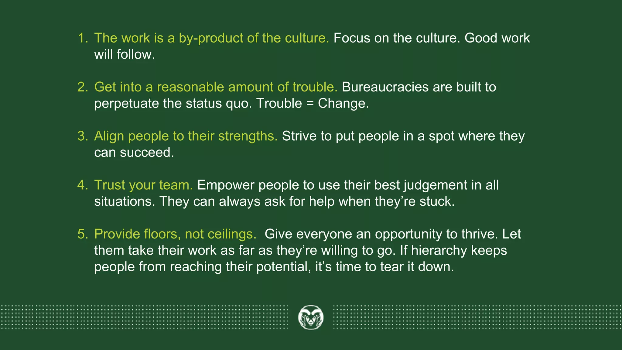 1. The work is a by-product of the culture. Focus on the culture. Good work
will follow.
2. Get into a reasonable amount of trouble. Bureaucracies are built to
perpetuate the status quo. Trouble = Change.
3. Align people to their strengths. Strive to put people in a spot where they
can succeed.
4. Trust your team. Empower people to use their best judgement in all
situations. They can always ask for help when they’re stuck.
5. Provide floors, not ceilings. Give everyone an opportunity to thrive. Let
them take their work as far as they’re willing to go. If hierarchy keeps
people from reaching their potential, it’s time to tear it down.
 