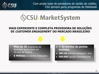 Com ampla base de portadores de cartão de crédito,
                               CSU sempre geriu programas de fidelidade




MAIS EXPERIENTE E COMPLETA PROVEDORA DE SOLUÇÕES
 DE CUSTOMER ENGAGEMENT DO MERCADO BRASILEIRO




•   Mais de 25 programas de             ● + 30 Bilhões de pontos
    fidelidade gerenciados em             emitidos
    10 anos de história
                                        ● 200 mil prêmios entregues / ano
•   6 Milhões de clientes fidelizados   ● 500.000 ligações atendidas/ano




                                                                            15
 