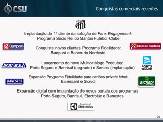 Conquistas comerciais recentes




   Implantação do 1º cliente da solução de Fans Engagement:
         Programa Sócio Rei do Santos Futebol Clube

         Conquista novos clientes Programa Fidelidade:
                Banpará e Banco do Nordeste

            Lançamento do novo Multicatálogo Produtos:
      Porto Seguro e Banrisul (upgrade) e Santos (implantação)

     Expansão Programa Fidelidade para cartões private label:
                     Banescard e Sicredi

Expansão digital com implantação de novos portais dos programas:
            Porto Seguro, Banrisul, Electrolux e Banestes




                                                                       20
                                                                       20
 