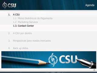 Agenda


1.   A CSU
     1.1 Meios Eletrônicos de Pagamento
     1.2 Marketing Services
     1.3. Contact Center


2.   A CSU por dentro


3.   Perspectivas para nossos mercados


4.   Back up slides




                                               21
                                               21
 