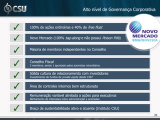 Alto nível de Governança Corporativa


100% de ações ordinárias e 40% de free float


Novo Mercado (100% tag-along e não possui Poison Pills)


Maioria de membros independentes no Conselho


Conselho Fiscal
3 membros, sendo 1 apontado pelos acionistas minoritários


Sólida cultura de relacionamento com investidores
Investimento de fundos de private equity desde 1997


Área de controles internos bem estruturada

Remuneração variável atrelada a ações para executivos
Alinhamento de interesses entre administração e acionistas


Braço de sustentabilidade ativo e atuante (Instituto CSU)
                                                                               26
 