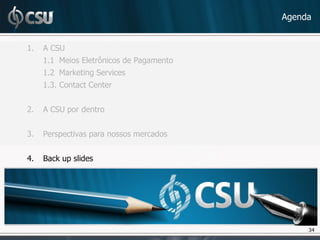 Agenda


1.   A CSU
     1.1 Meios Eletrônicos de Pagamento
     1.2 Marketing Services
     1.3. Contact Center


2.   A CSU por dentro


3.   Perspectivas para nossos mercados


4.   Back up slides




                                               34
                                               34
 