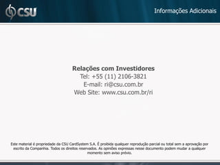 Informações Adicionais




                                    Relações com Investidores
                                      Tel: +55 (11) 2106-3821
                                       E-mail: ri@csu.com.br
                                    Web Site: www.csu.com.br/ri




Este material é propriedade da CSU CardSystem S.A. É proibida qualquer reprodução parcial ou total sem a aprovação por
 escrito da Companhia. Todos os direitos reservados. As opiniões expressas nesse documento podem mudar a qualquer
                                              momento sem aviso prévio.
 