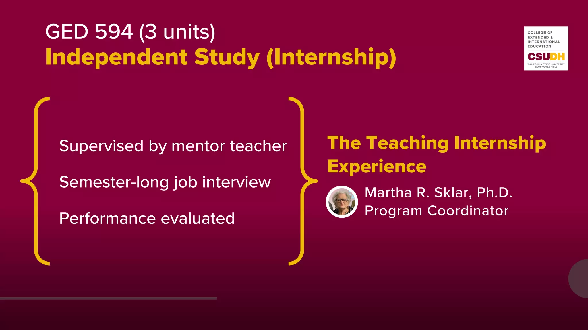 GED 594 (3 units)
Independent Study (Internship)
The Teaching Internship
Martha R. Sklar, Ph.D.
Program Coordinator
Supervised by mentor teacher
Semester-long job interview
Performance evaluated
Experience
 