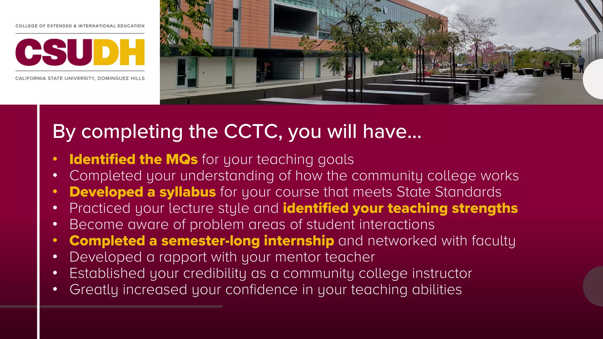 By completing the CCTC, you will have…
• Identified the MQs for your teaching goals
• Completed your understanding of how the community college works
• Developed a syllabus for your course that meets State Standards
• Practiced your lecture style and identified your teaching strengths
• Become aware of problem areas of student interactions
• Completed a semester-long internship and networked with faculty
• Developed a rapport with your mentor teacher
• Established your credibility as a community college instructor
• Greatly increased your confidence in your teaching abilities
 