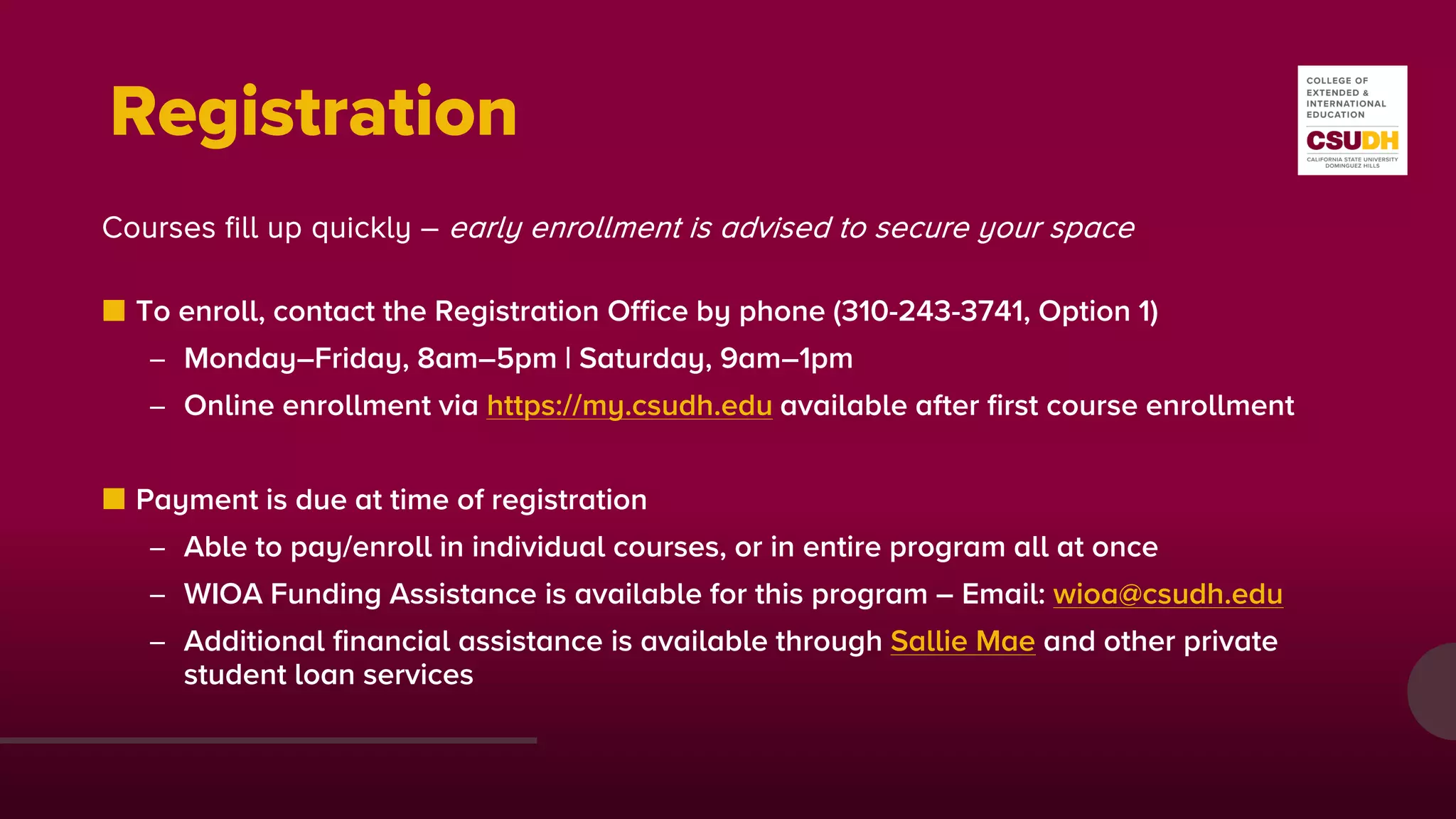 Registration
Courses fill up quickly – early enrollment is advised to secure your space
■ To enroll, contact the Registration Office by phone (310-243-3741, Option 1)
– Monday–Friday, 8am–5pm | Saturday, 9am–1pm
– Online enrollment via https://my.csudh.edu available after first course enrollment
■ Payment is due at time of registration
– Able to pay/enroll in individual courses, or in entire program all at once
– WIOA Funding Assistance is available for this program – Email: wioa@csudh.edu
– Additional financial assistance is available through Sallie Mae and other private
student loan services
 