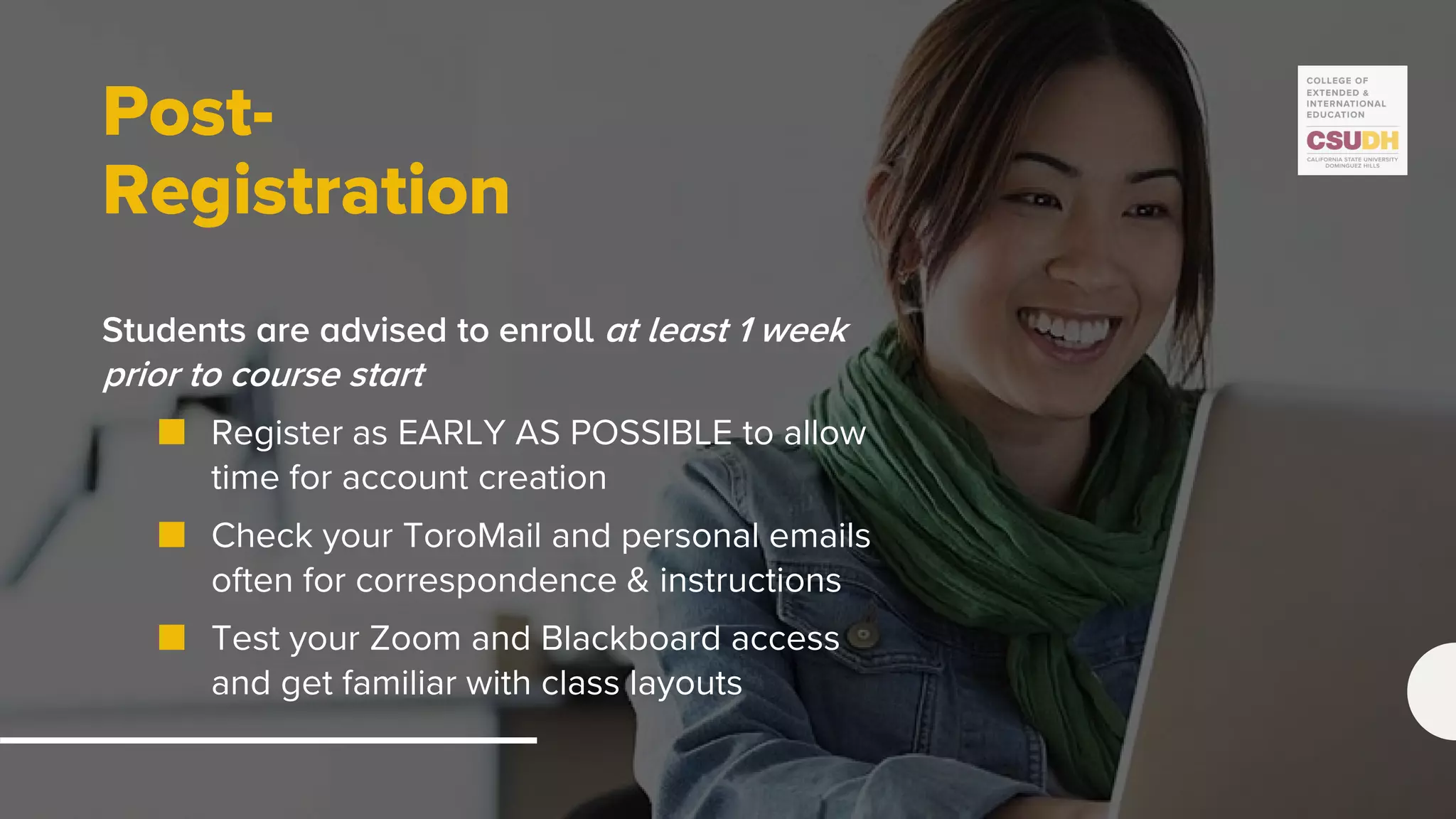 Post-
Registration
Students are advised to enroll at least 1 week
prior to course start
■ Register as EARLY AS POSSIBLE to allow
time for account creation
■ Check your ToroMail and personal emails
often for correspondence & instructions
■ Test your Zoom and Blackboard access
and get familiar with class layouts
 