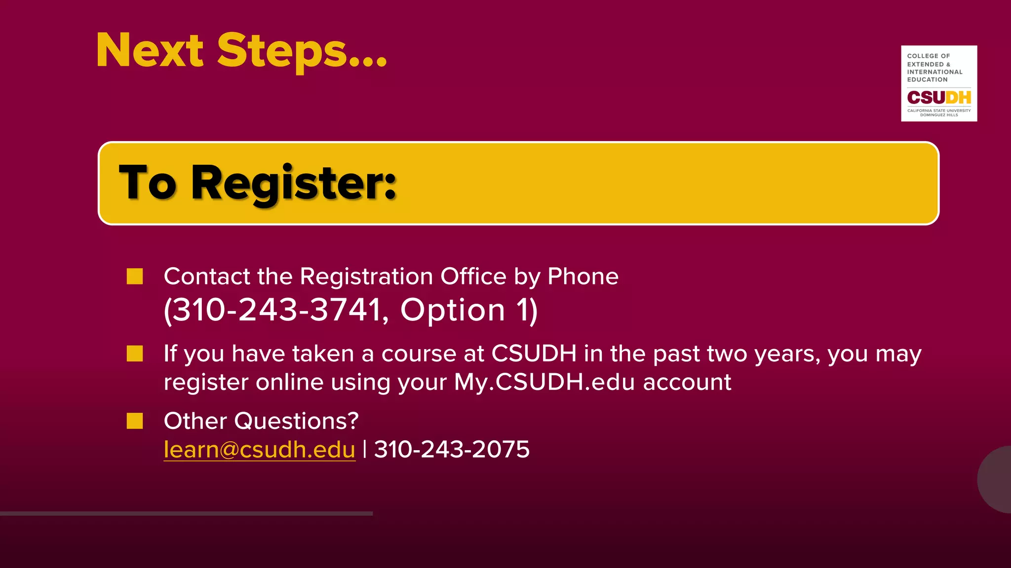 Next Steps…
To Register:
■ Contact the Registration Office by Phone
(310-243-3741, Option 1)
■ If you have taken a course at CSUDH in the past two years, you may
register online using your My.CSUDH.edu account
■ Other Questions?
learn@csudh.edu | 310-243-2075
 