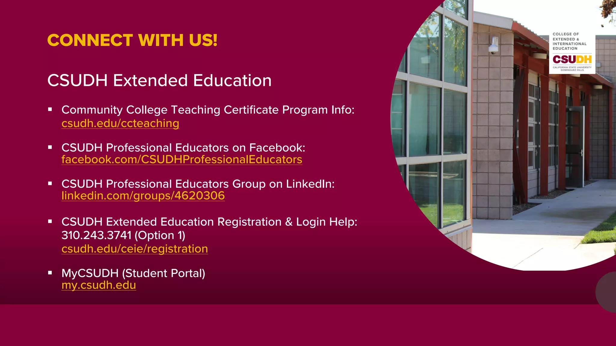 CONNECT WITH US!
CSUDH Extended Education
 Community College Teaching Certificate Program Info:
csudh.edu/ccteaching
 CSUDH Professional Educators on Facebook:
facebook.com/CSUDHProfessionalEducators
 CSUDH Professional Educators Group on LinkedIn:
linkedin.com/groups/4620306
 CSUDH Extended Education Registration & Login Help:
310.243.3741 (Option 1)
csudh.edu/ceie/registration
 MyCSUDH (Student Portal)
my.csudh.edu
 