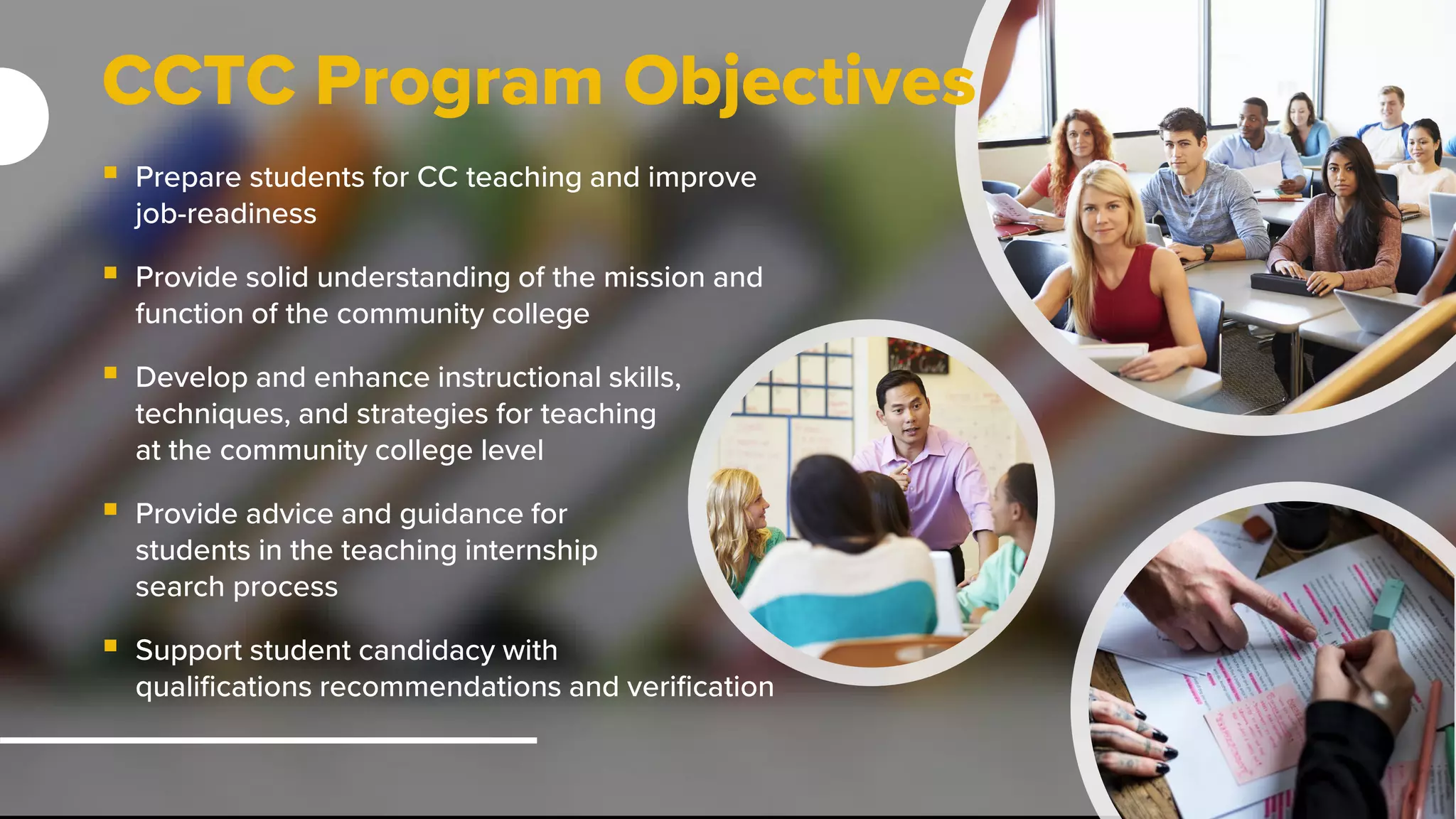 CCTC Program Objectives
 Prepare students for CC teaching and improve
job-readiness
 Provide solid understanding of the mission and
function of the community college
 Develop and enhance instructional skills,
techniques, and strategies for teaching
at the community college level
 Provide advice and guidance for
students in the teaching internship
search process
 Support student candidacy with
qualifications recommendations and verification
 