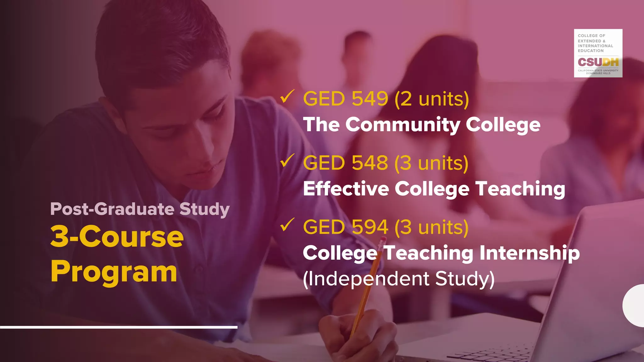 Post-Graduate Study
3-Course
Program
 GED 549 (2 units)
The Community College
 GED 548 (3 units)
Effective College Teaching
 GED 594 (3 units)
College Teaching Internship
(Independent Study)
 